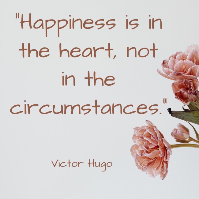  Happiness is in the heart, not in the circumstances.   - Victor Hugo 