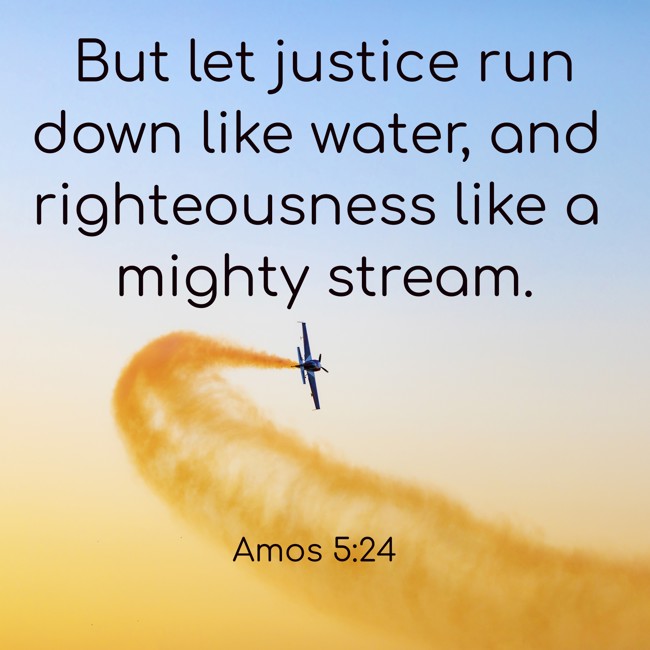 But let justice run down like water, and righteousness like a mighty stream. - Amos 5:24