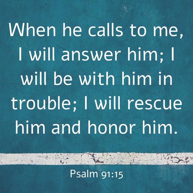 When he calls to me, I will answer him; I will be with him in trouble; I will rescue him and honor him. - Psalm 91:15