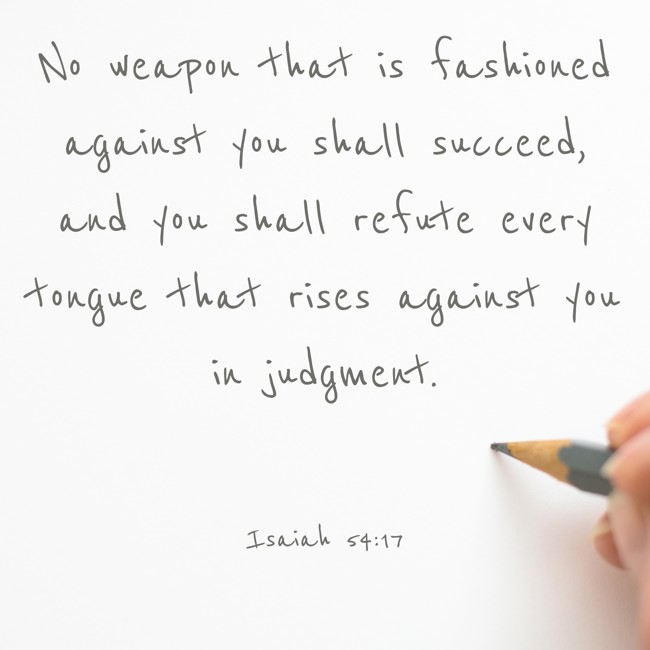 No weapon that is fashioned against you shall succeed, and you shall refute every tongue that rises against you in judgment. - Isaiah 54:17