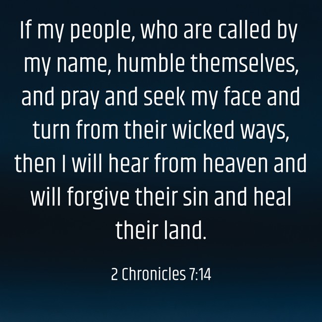 If my people, who are called by my name, humble themselves, and pray and seek my face and turn from their wicked ways, then I will hear from heaven and will forgive their sin and heal their land. - 2 Chronicles 7:14