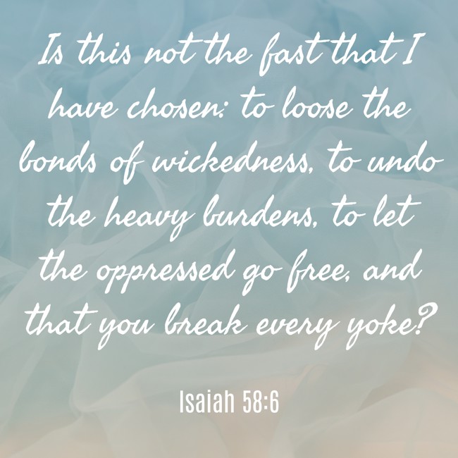Is this not the fast that I have chosen: to loose the bonds of wickedness, to undo the heavy burdens, to let the oppressed go free, and that you break every yoke? - Isaiah 58:6