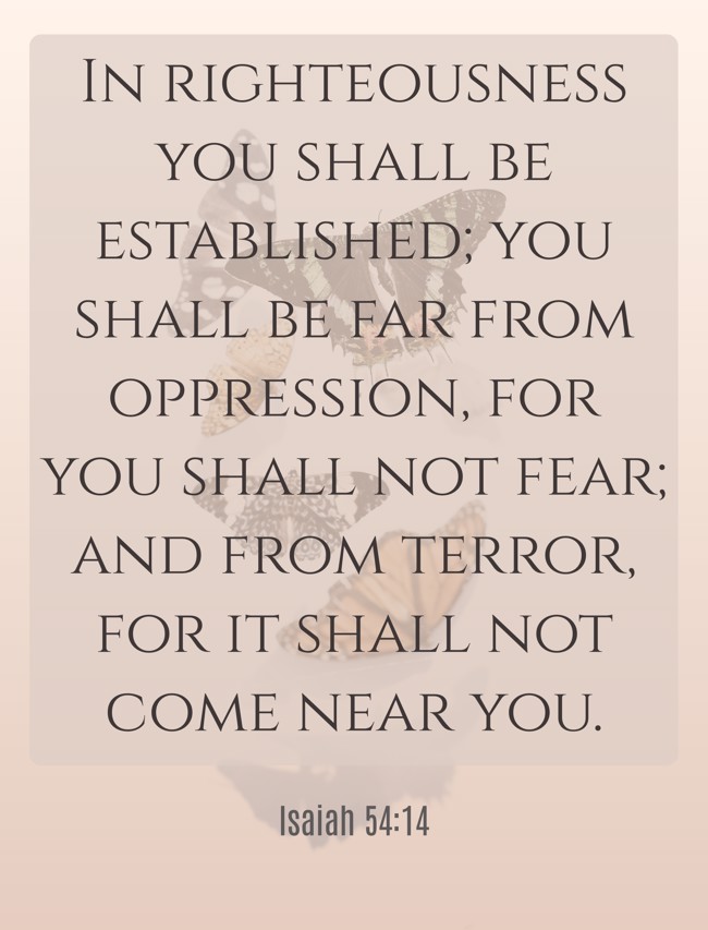In righteousness you shall be established; you shall be far from oppression, for you shall not fear; and from terror, for it shall not come near you. - Isaiah 54:14