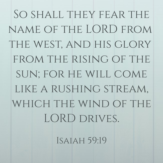 So shall they fear the name of the LORD from the west, and his glory from the rising of the sun; for he will come like a rushing stream, which the wind of the LORD drives. - Isaiah 59:19