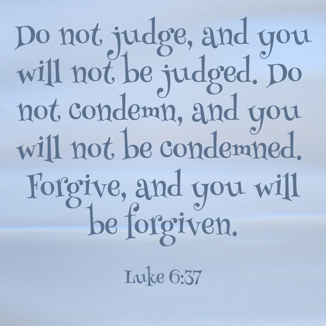 Do not judge, and you will not be judged. Do not condemn, and you will not be condemned. Forgive, and you will be forgiven. - Luke 6:37