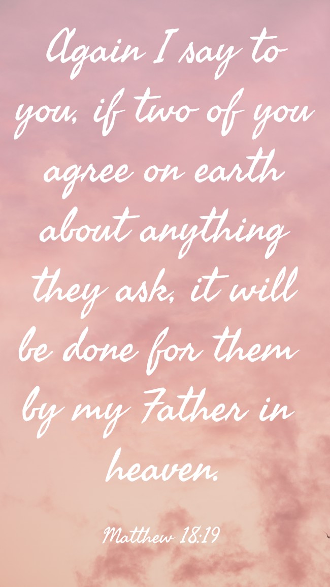 Again I say to you, if two of you agree on earth about anything they ask, it will be done for them by my Father in heaven. - Matthew 18:19