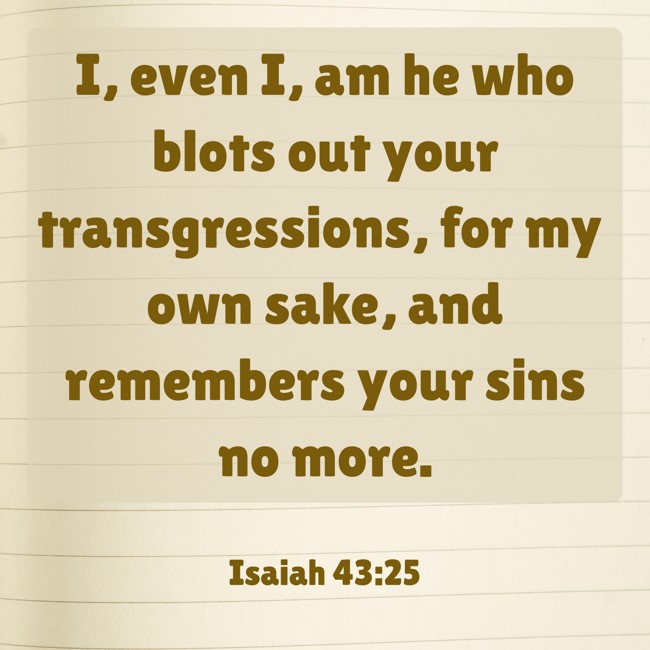 I, even I, am he who blots out your transgressions, for my own sake, and remembers your sins no more. - Isaiah 43:25