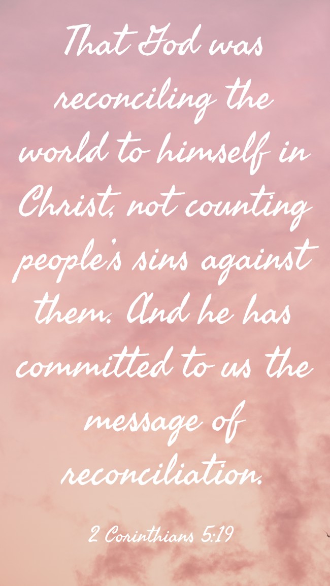 That God was reconciling the world to himself in Christ, not counting people’s sins against them. And he has committed to us the message of reconciliation. - 2 Corinthians 5:19