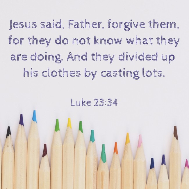 Jesus said, Father, forgive them, for they do not know what they are doing. And they divided up his clothes by casting lots. - Luke 23:34