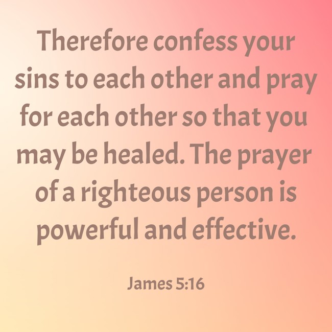 Therefore confess your sins to each other and pray for each other so that you may be healed. The prayer of a righteous person is powerful and effective. - James 5:16