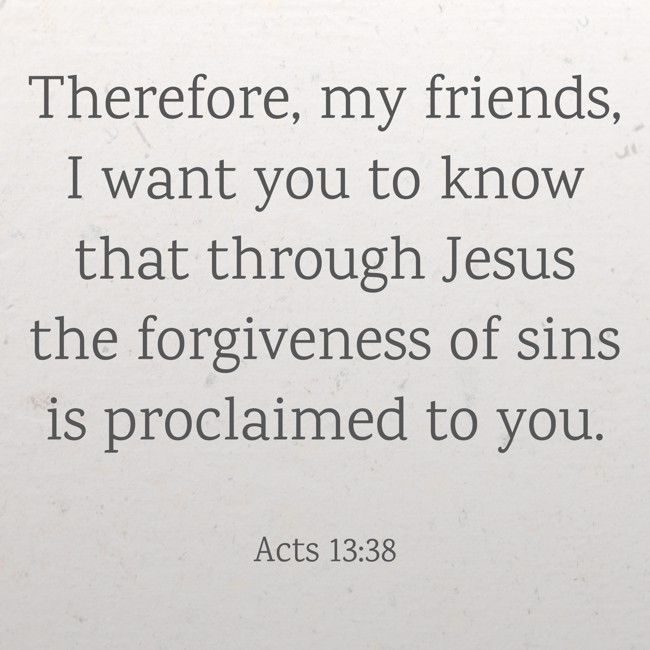 Therefore, my friends, I want you to know that through Jesus the forgiveness of sins is proclaimed to you. - Acts 13:38