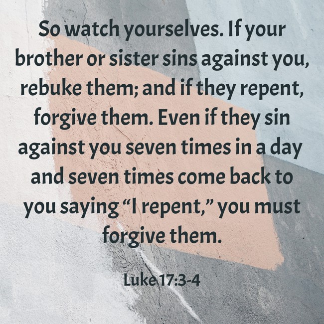 So watch yourselves. If your brother or sister sins against you, rebuke them; and if they repent, forgive them. Even if they sin against you seven times in a day and seven times come back to you saying “I repent,” you must forgive them. - Luke 17:3-4