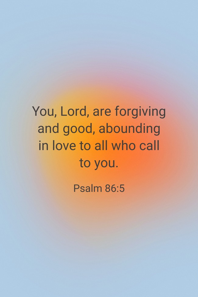 You, Lord, are forgiving and good, abounding in love to all who call to you. - Psalm 86:5