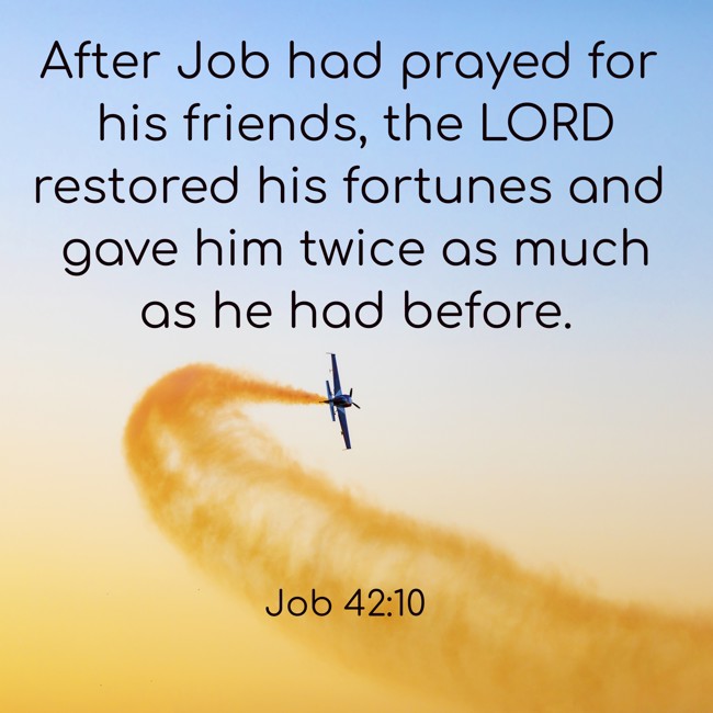 After Job had prayed for his friends, the LORD restored his fortunes and gave him twice as much as he had before. - Job 42:10