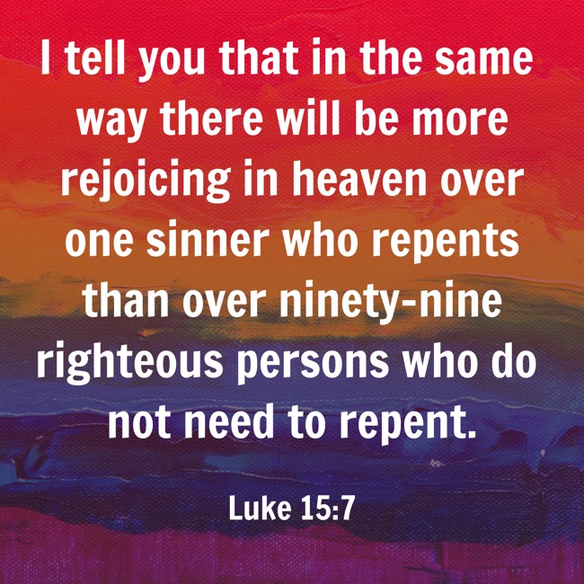 I tell you that in the same way there will be more rejoicing in heaven over one sinner who repents than over ninety-nine righteous persons who do not need to repent. - Luke 15:7