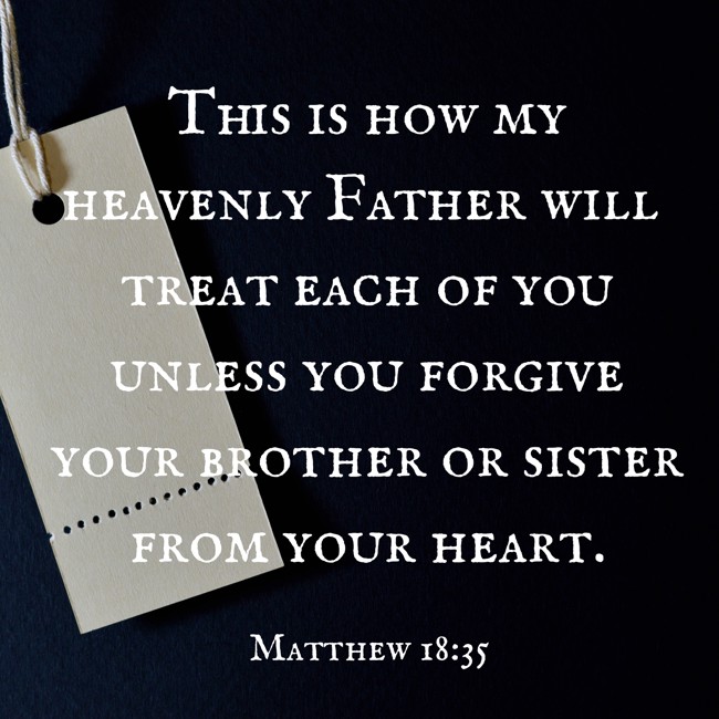 This is how my heavenly Father will treat each of you unless you forgive your brother or sister from your heart. - Matthew 18:35