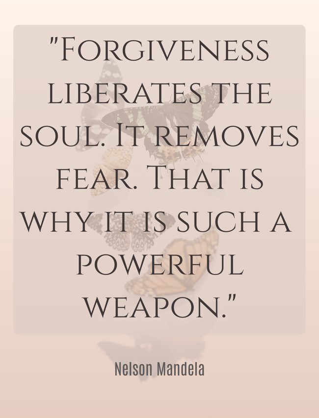 Forgiveness liberates the soul. It removes fear. That is why it is such a powerful weapon. - Nelson Mandela