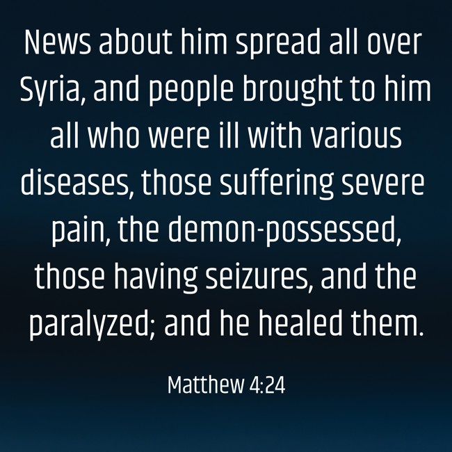 News about him spread all over Syria, and people brought to him all who were ill with various diseases, those suffering severe pain, the demon-possessed, those having seizures, and the paralyzed; and he healed them. - Matthew 4:24