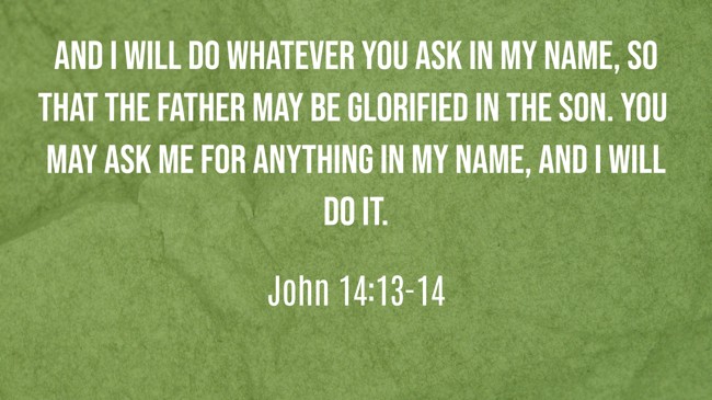 And I will do whatever you ask in my name, so that the Father may be glorified in the Son. You may ask me for anything in my name, and I will do it. - John 14:13-14