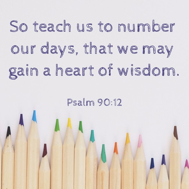 So teach us to number our days, that we may gain a heart of wisdom. - Psalm 90:12