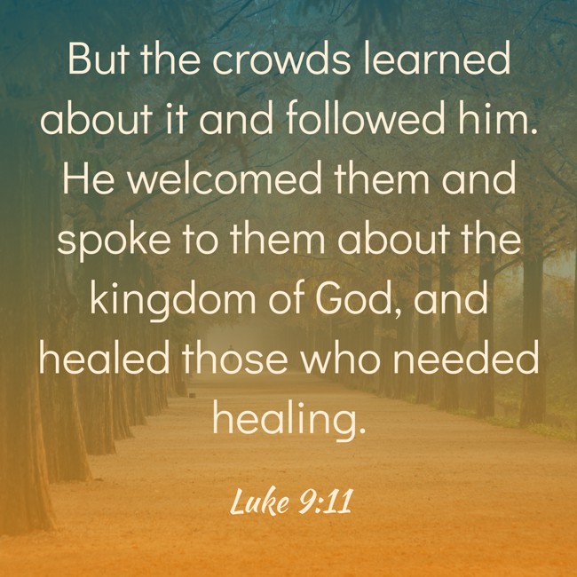 But the crowds learned about it and followed him. He welcomed them and spoke to them about the kingdom of God, and healed those who needed healing. - Luke 9:11