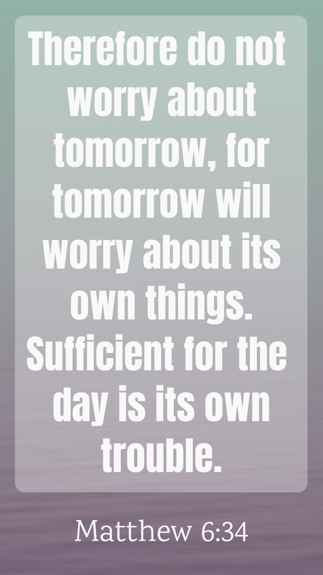 Therefore do not worry about tomorrow, for tomorrow will worry about its own things. Sufficient for the day is its own trouble. - Matthew 6:34