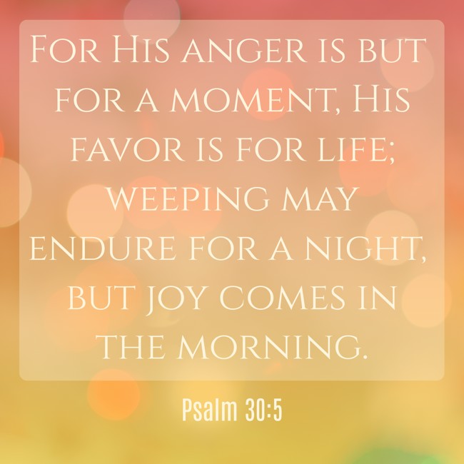 For His anger is but for a moment, His favor is for life; weeping may endure for a night, but joy comes in the morning. - Psalm 30:5