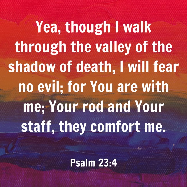 Yea, though I walk through the valley of the shadow of death, I will fear no evil; for You are with me; Your rod and Your staff, they comfort me. - Psalm 23:4