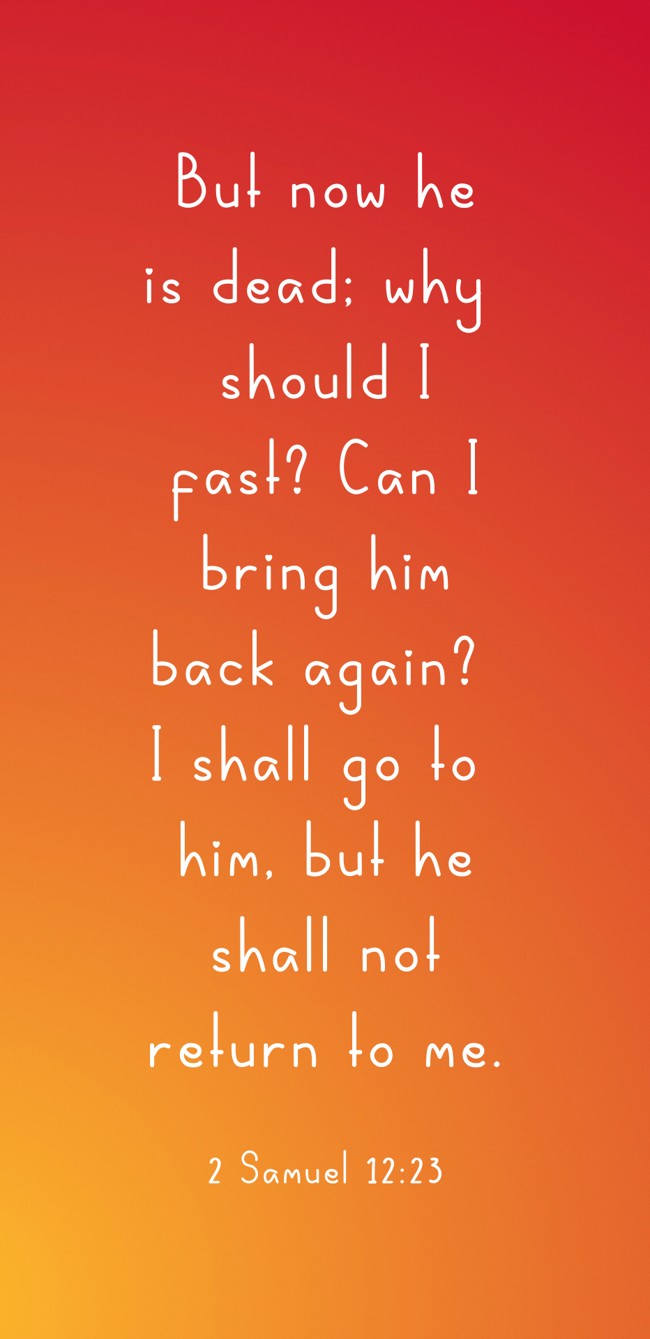 But now he is dead; why should I fast? Can I bring him back again? I shall go to him, but he shall not return to me. - 2 Samuel 12:23