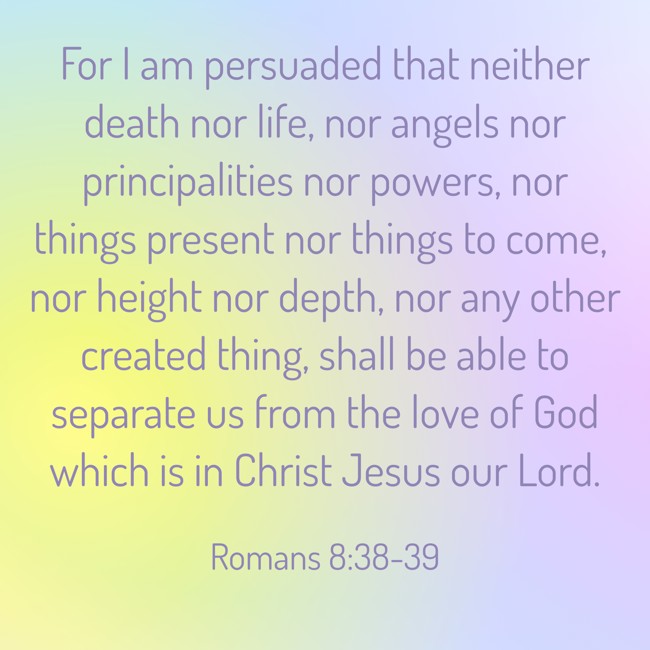 For I am persuaded that neither death nor life, nor angels nor principalities nor powers, nor things present nor things to come, nor height nor depth, nor any other created thing, shall be able to separate us from the love of God which is in Christ Jesus our Lord. - Romans 8:38-39