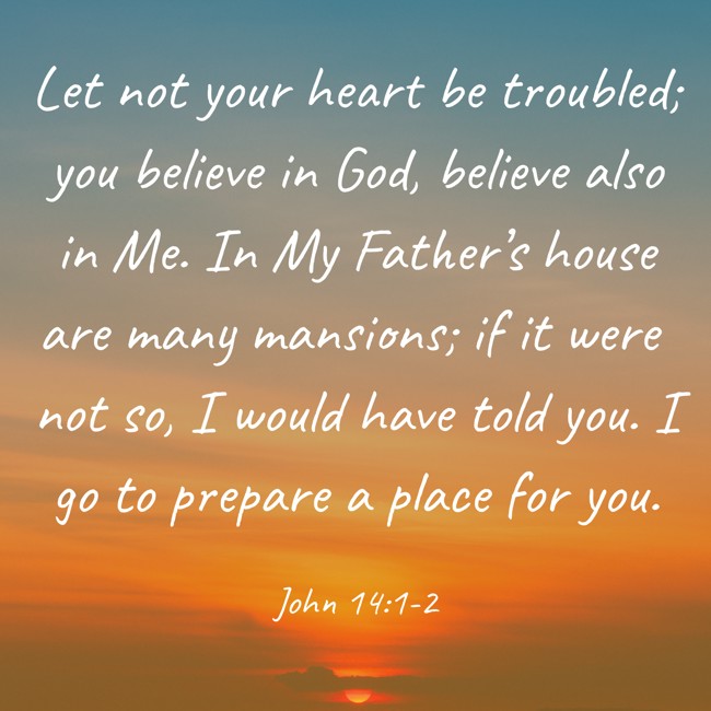 Let not your heart be troubled; you believe in God, believe also in Me. In My Father’s house are many mansions; if it were not so, I would have told you. I go to prepare a place for you. - John 14:1-2