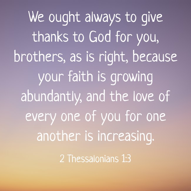 We ought always to give thanks to God for you, brothers, as is right, because your faith is growing abundantly, and the love of every one of you for one another is increasing. - 2 Thessalonians 1:3