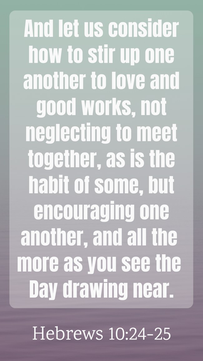 And let us consider how to stir up one another to love and good works, not neglecting to meet together, as is the habit of some, but encouraging one another, and all the more as you see the Day drawing near. - Hebrews 10:24-25