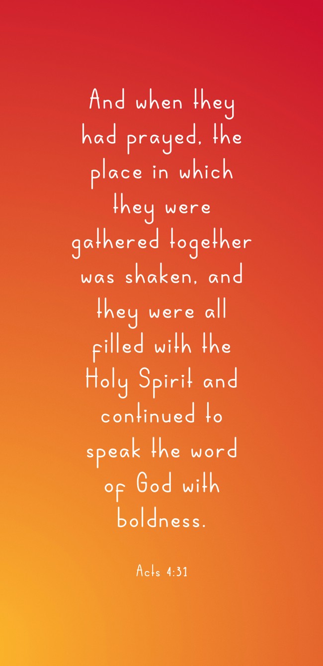 And when they had prayed, the place in which they were gathered together was shaken, and they were all filled with the Holy Spirit and continued to speak the word of God with boldness. - Acts 4:31