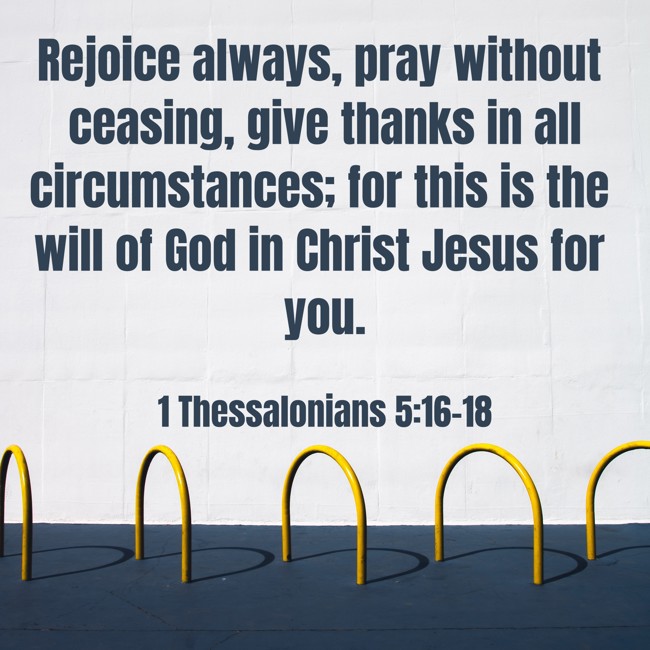 Rejoice always, pray without ceasing, give thanks in all circumstances; for this is the will of God in Christ Jesus for you. - 1 Thessalonians 5:16-18