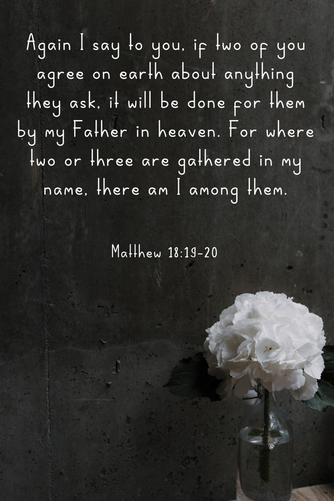 Again I say to you, if two of you agree on earth about anything they ask, it will be done for them by my Father in heaven. For where two or three are gathered in my name, there am I among them. - Matthew 18:19-20