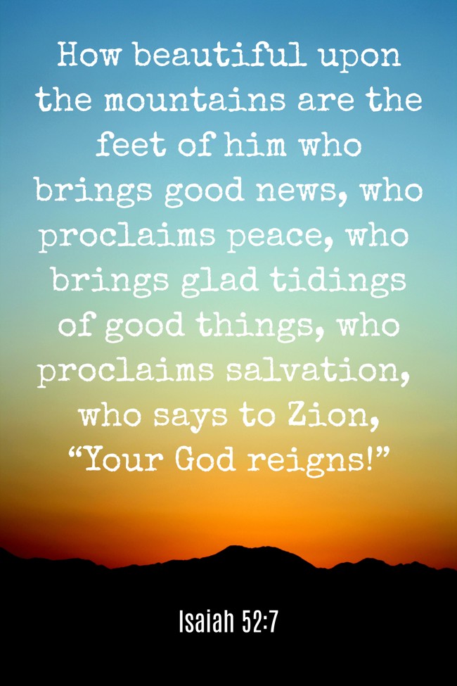 How beautiful upon the mountains are the feet of him who brings good news, who proclaims peace, who brings glad tidings of good things, who proclaims salvation, who says to Zion, “Your God reigns!” - Isaiah 52:7