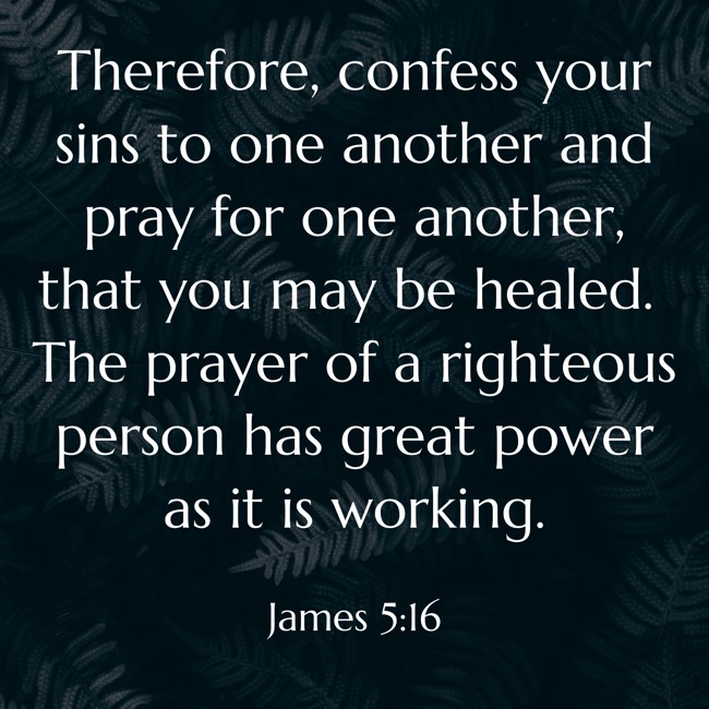 Therefore, confess your sins to one another and pray for one another, that you may be healed. The prayer of a righteous person has great power as it is working. - James 5:16