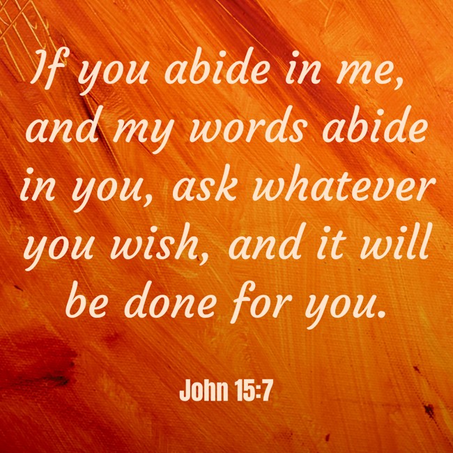 If you abide in me, and my words abide in you, ask whatever you wish, and it will be done for you. - John 15:7