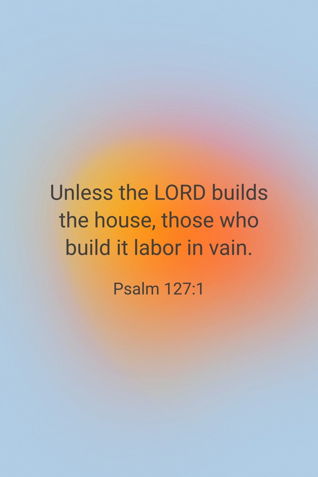 Unless the LORD builds the house, those who build it labor in vain. - Psalm 127:1