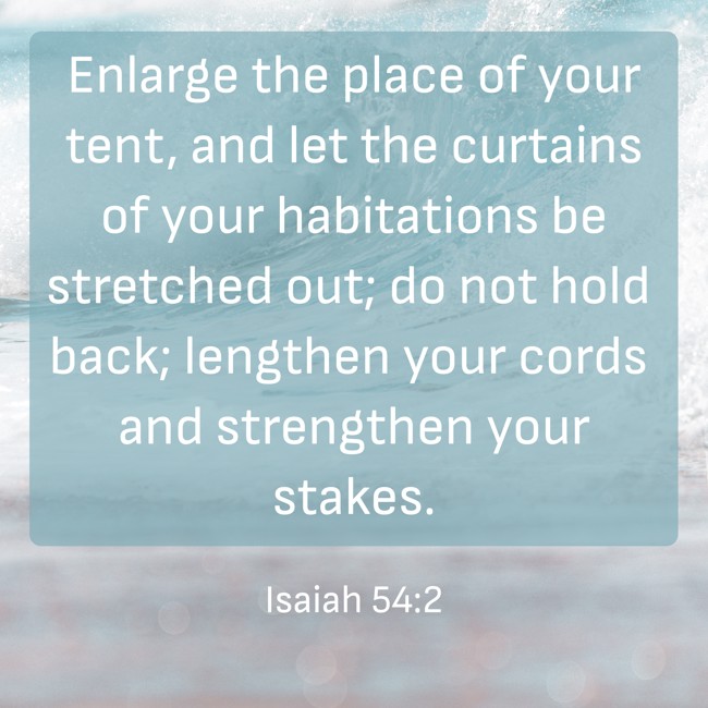 Enlarge the place of your tent, and let the curtains of your habitations be stretched out; do not hold back; lengthen your cords and strengthen your stakes. - Isaiah 54:2
