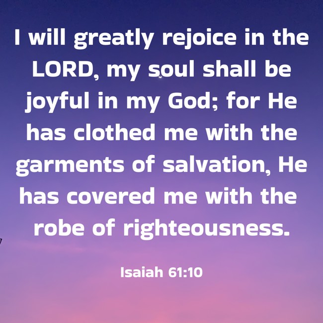 I will greatly rejoice in the LORD, my soul shall be joyful in my God; for He has clothed me with the garments of salvation, He has covered me with the robe of righteousness. - Isaiah 61:10