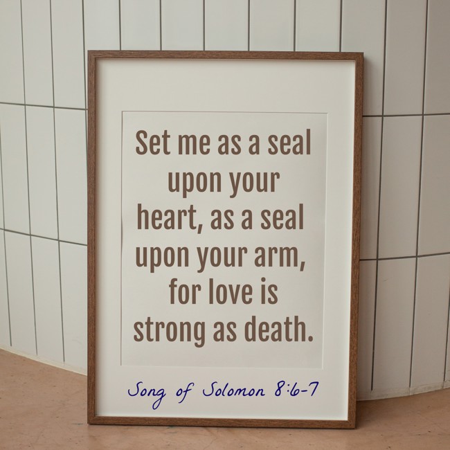 Set me as a seal upon your heart, as a seal upon your arm, for love is strong as death. - Song of Solomon 8:6-7