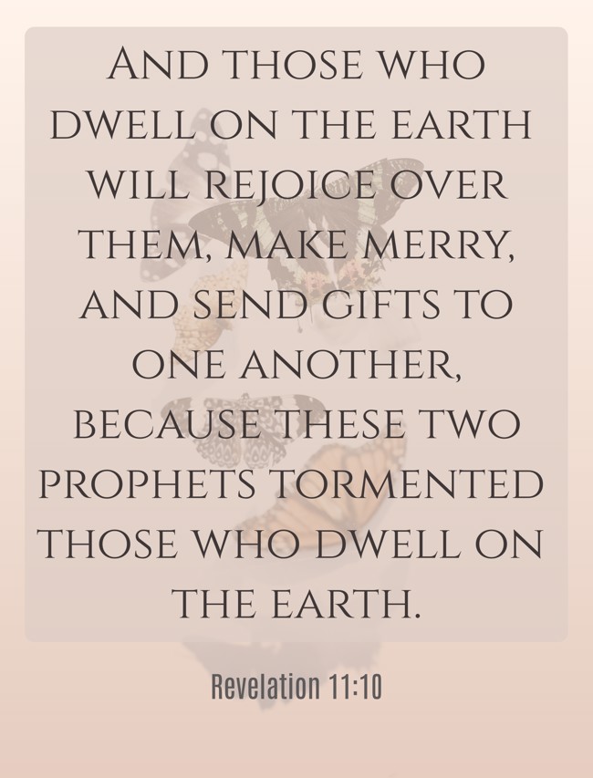 And those who dwell on the earth will rejoice over them, make merry, and send gifts to one another, because these two prophets tormented those who dwell on the earth. - Revelation 11:10