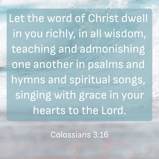 Let the word of Christ dwell in you richly, in all wisdom, teaching and admonishing one another in psalms and hymns and spiritual songs, singing with grace in your hearts to the Lord. - Colossians 3:16