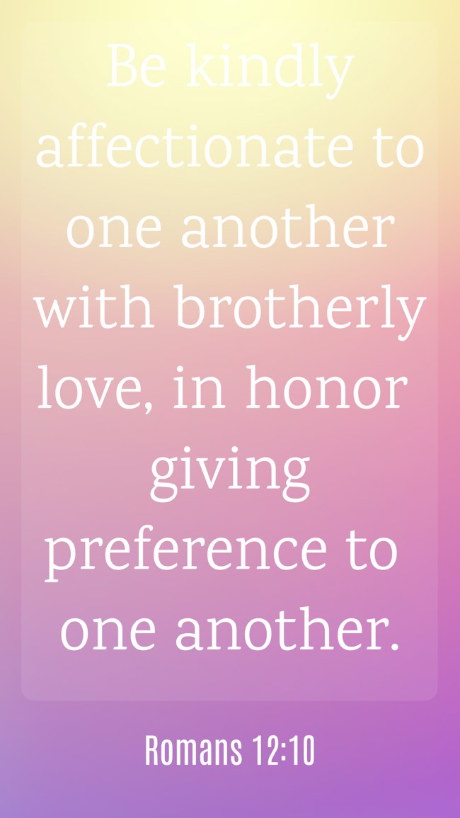 Be kindly affectionate to one another with brotherly love, in honor giving preference to one another. - Romans 12:10