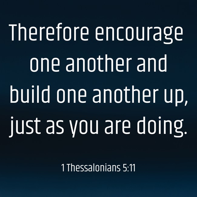 Therefore encourage one another and build one another up, just as you are doing. - 1 Thessalonians 5:11