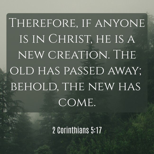 Therefore, if anyone is in Christ, he is a new creation. The old has passed away; behold, the new has come. - 2 Corinthians 5:17