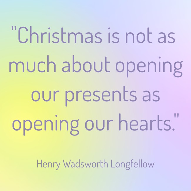 Christmas is not as much about opening our presents as opening our hearts. - Henry Wadsworth Longfellow