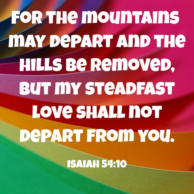 For the mountains may depart and the hills be removed, but my steadfast love shall not depart from you. - Isaiah 54:10